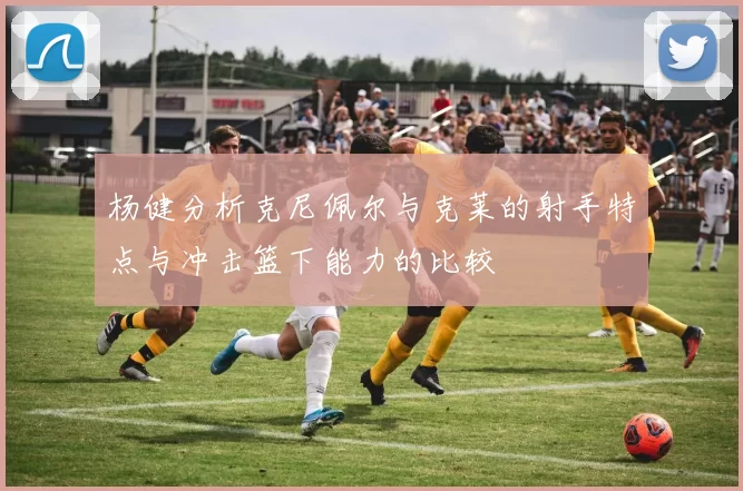 杨健分析克尼佩尔与克莱的射手特点与冲击篮下能力的比较