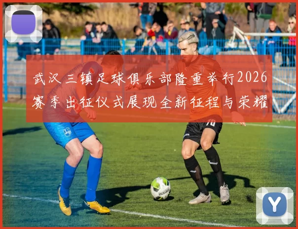 武汉三镇足球俱乐部隆重举行2026赛季出征仪式展现全新征程与荣耀追求