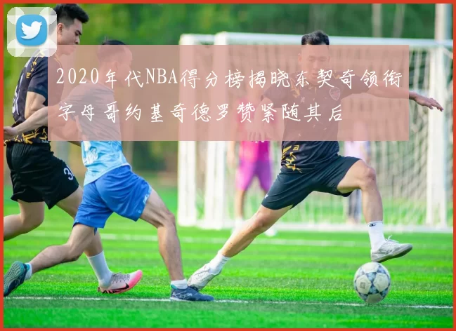 2020年代NBA得分榜揭晓东契奇领衔字母哥约基奇德罗赞紧随其后