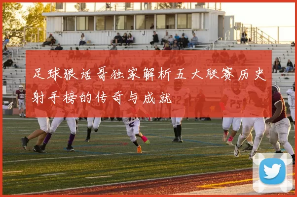足球狠话哥独家解析五大联赛历史射手榜的传奇与成就