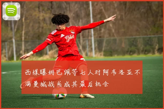 西媒曝姆巴佩等七人对阿韦洛亚不满曼城战或成其最后机会