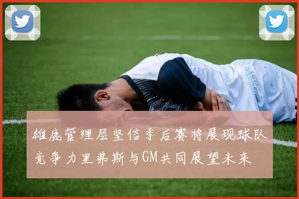 雄鹿管理层坚信季后赛将展现球队竞争力里弗斯与GM共同展望未来