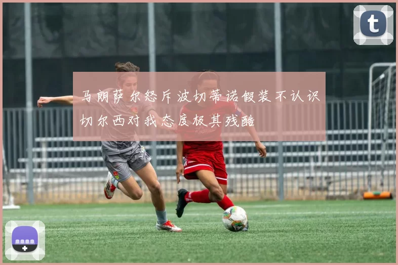 马朗萨尔怒斥波切蒂诺假装不认识切尔西对我态度极其残酷