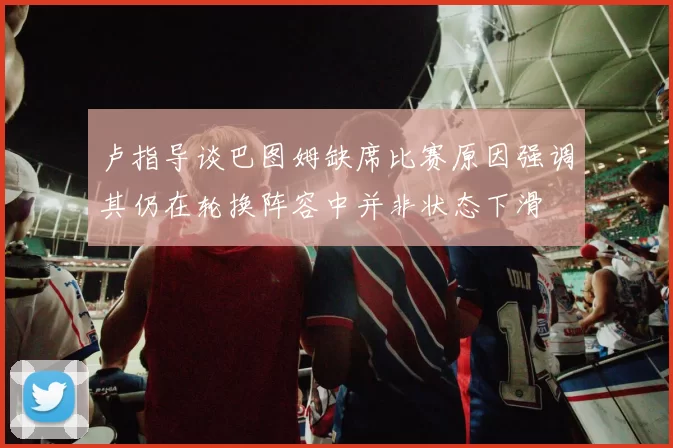 卢指导谈巴图姆缺席比赛原因强调其仍在轮换阵容中并非状态下滑