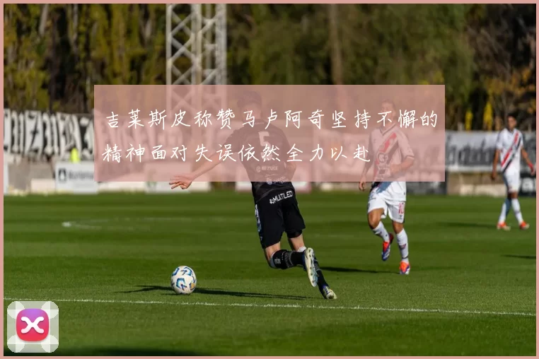 吉莱斯皮称赞马卢阿奇坚持不懈的精神面对失误依然全力以赴