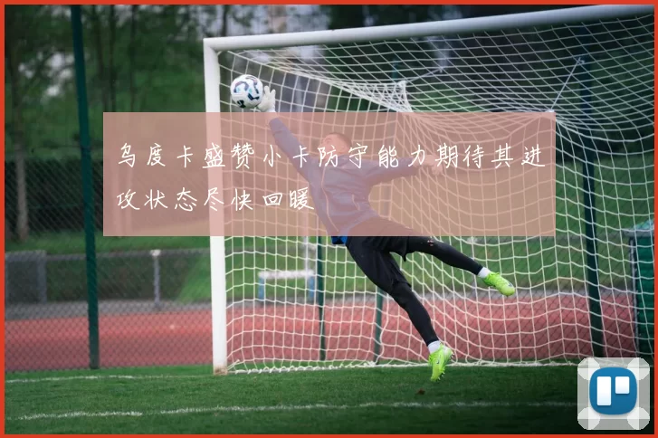 乌度卡盛赞小卡防守能力期待其进攻状态尽快回暖
