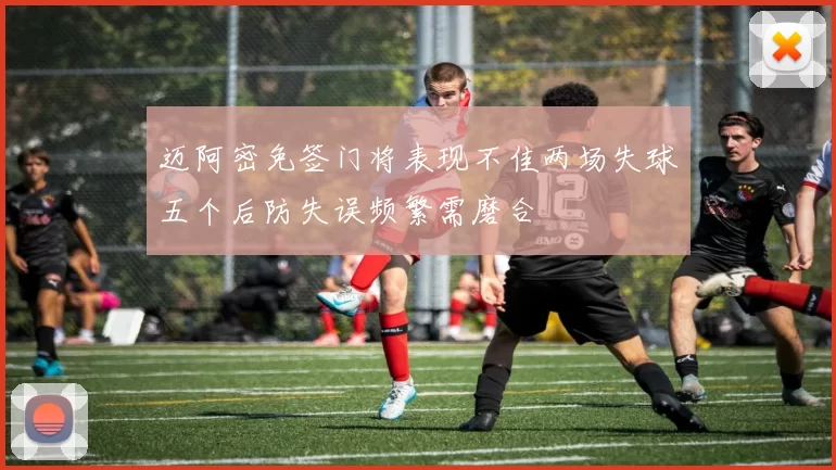 迈阿密免签门将表现不佳两场失球五个后防失误频繁需磨合