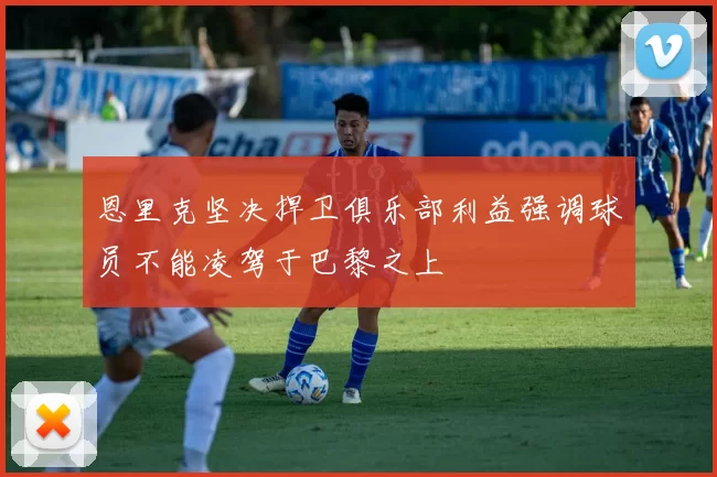 恩里克坚决捍卫俱乐部利益强调球员不能凌驾于巴黎之上