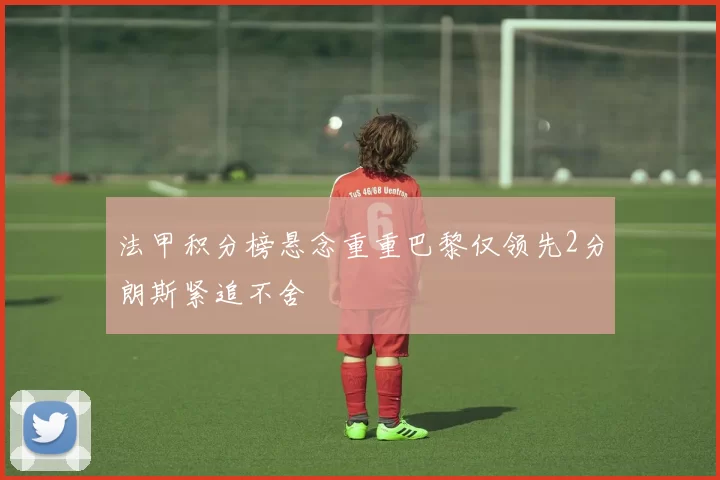 法甲积分榜悬念重重巴黎仅领先2分朗斯紧追不舍