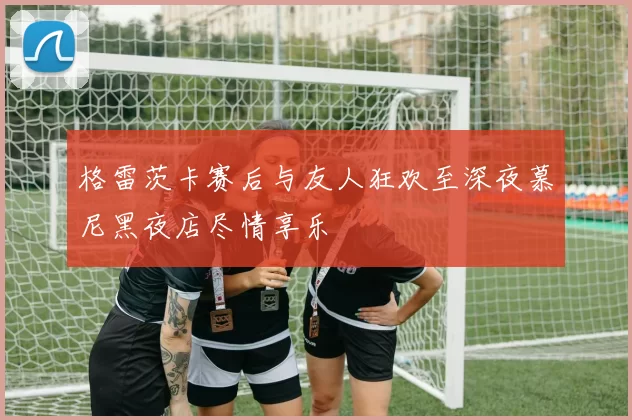 格雷茨卡赛后与友人狂欢至深夜慕尼黑夜店尽情享乐