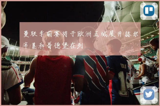 曼联季前赛将于欧洲五城展开赫尔辛基和哥德堡在列